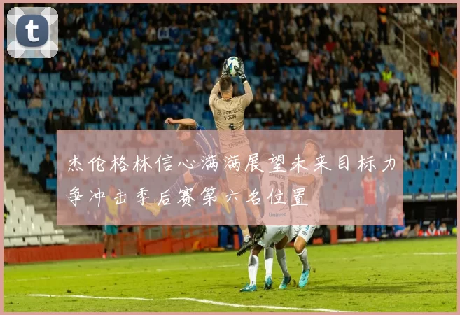 杰伦格林信心满满展望未来目标力争冲击季后赛第六名位置