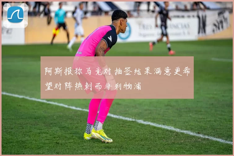 阿斯报称马竞对抽签结果满意更希望对阵热刺而非利物浦