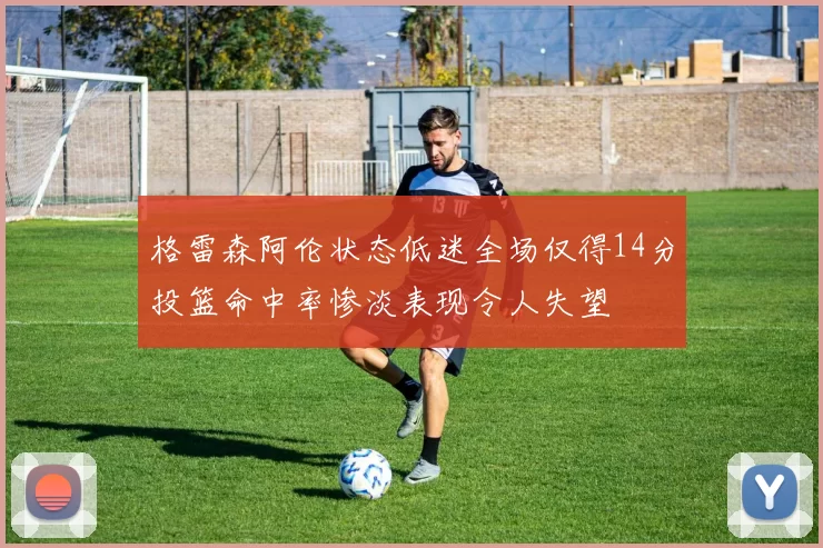 格雷森阿伦状态低迷全场仅得14分投篮命中率惨淡表现令人失望