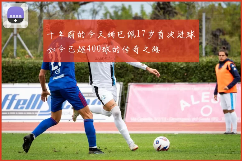 十年前的今天姆巴佩17岁首次进球如今已超400球的传奇之路