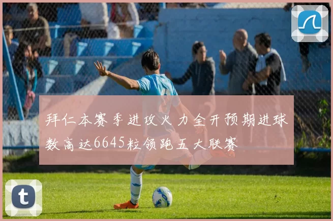拜仁本赛季进攻火力全开预期进球数高达6645粒领跑五大联赛