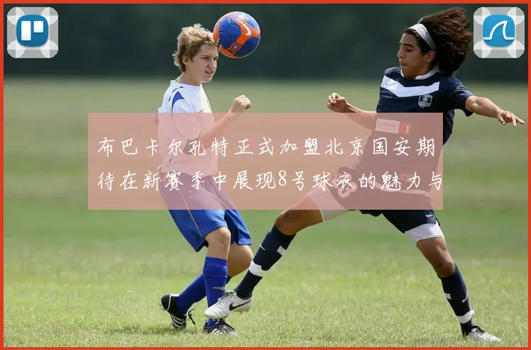 布巴卡尔孔特正式加盟北京国安期待在新赛季中展现8号球衣的魅力与实力