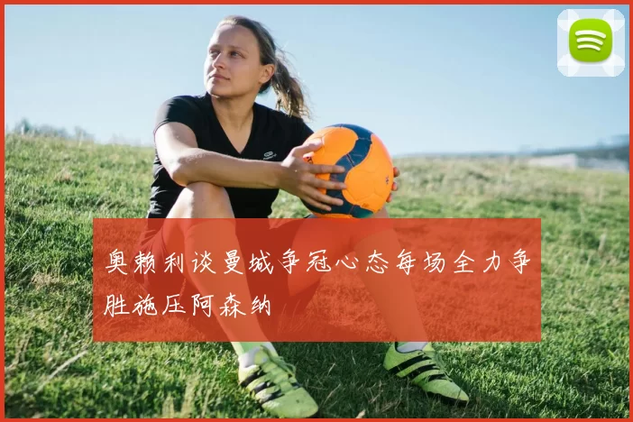 奥赖利谈曼城争冠心态每场全力争胜施压阿森纳