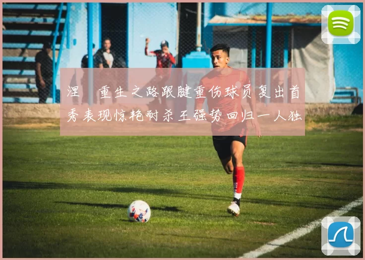 涅槃重生之路跟腱重伤球员复出首秀表现惊艳耐杀王强势回归一人独得30分以上