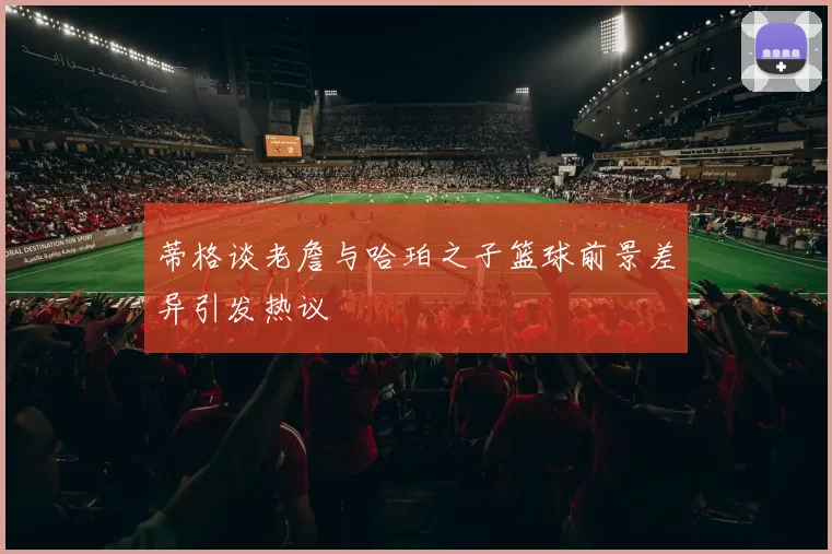 蒂格谈老詹与哈珀之子篮球前景差异引发热议