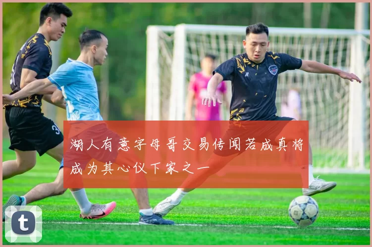 湖人有意字母哥交易传闻若成真将成为其心仪下家之一