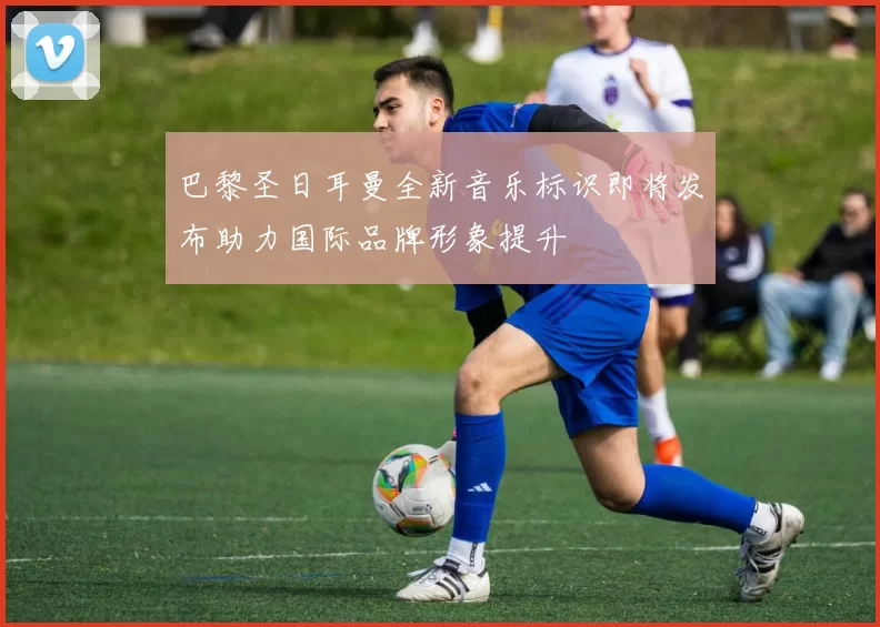 巴黎圣日耳曼全新音乐标识即将发布助力国际品牌形象提升