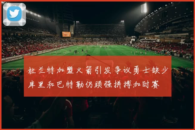 杜兰特加盟火箭引发争议勇士缺少库里和巴特勒仍顽强拼搏加时赛
