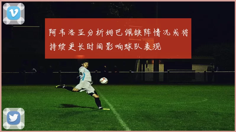 阿韦洛亚分析姆巴佩缺阵情况或将持续更长时间影响球队表现