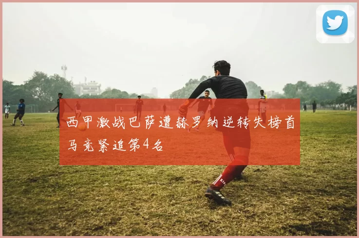 西甲激战巴萨遭赫罗纳逆转失榜首马竞紧追第4名