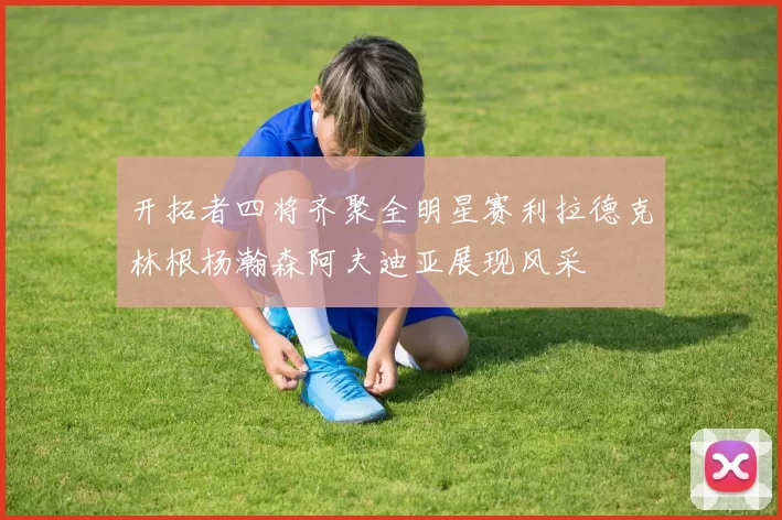 开拓者四将齐聚全明星赛利拉德克林根杨瀚森阿夫迪亚展现风采