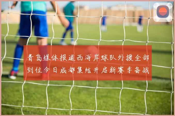 青岛媒体报道西海岸球队外援全部到位今日成都集结开启新赛季备战