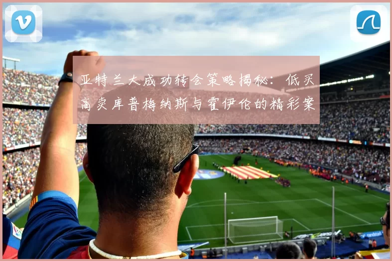 亚特兰大成功转会策略揭秘：低买高卖库普梅纳斯与霍伊伦的精彩案例