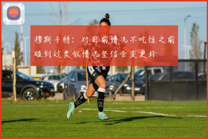 穆斯卡特：对目前情况不吃惊之前碰到过类似情况坚信会变更好