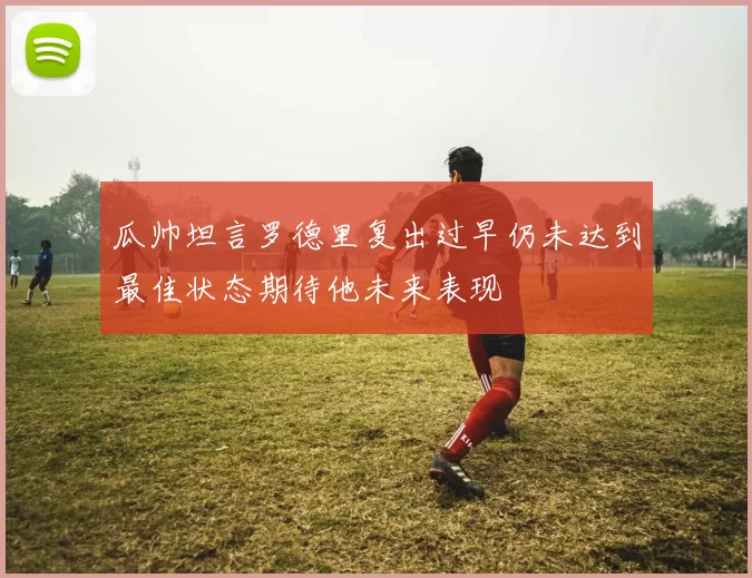 瓜帅坦言罗德里复出过早仍未达到最佳状态期待他未来表现