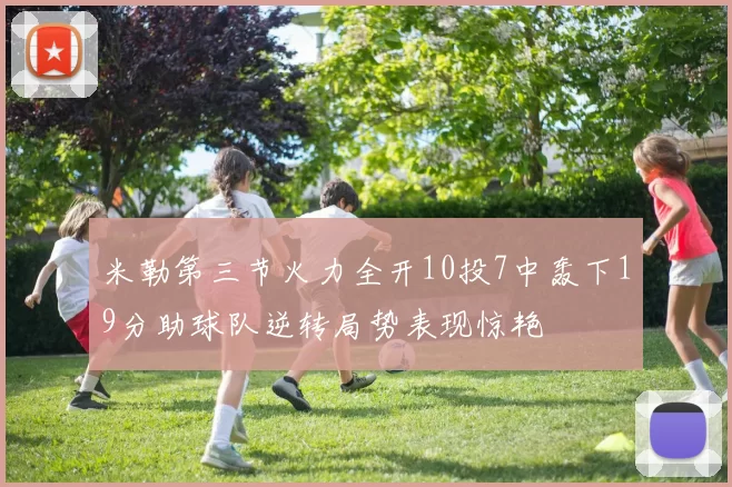 米勒第三节火力全开10投7中轰下19分助球队逆转局势表现惊艳