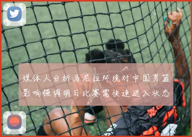 媒体人分析马尼拉环境对中国男篮影响强调明日比赛需快速进入状态