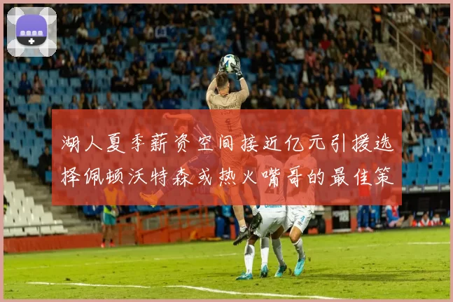 湖人夏季薪资空间接近亿元引援选择佩顿沃特森或热火嘴哥的最佳策略