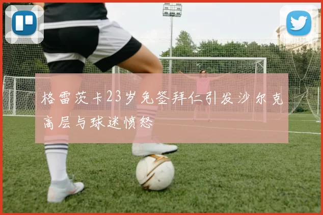 格雷茨卡23岁免签拜仁引发沙尔克高层与球迷愤怒